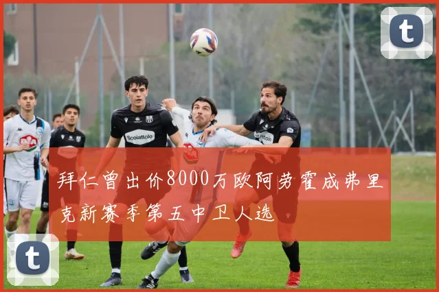 拜仁曾出价8000万欧阿劳霍成弗里克新赛季第五中卫人选