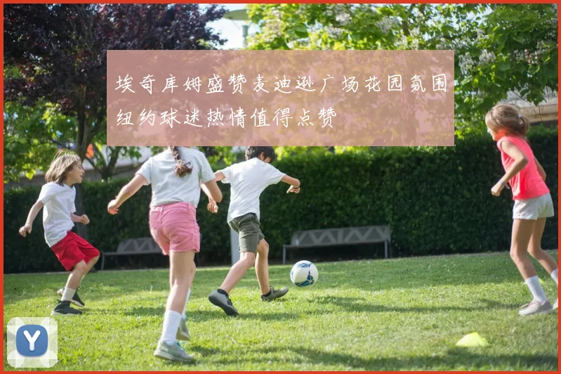 埃奇库姆盛赞麦迪逊广场花园氛围纽约球迷热情值得点赞