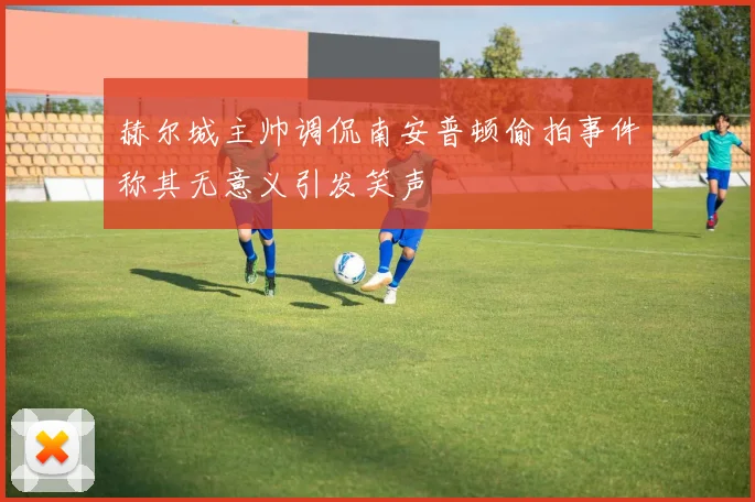 赫尔城主帅调侃南安普顿偷拍事件称其无意义引发笑声