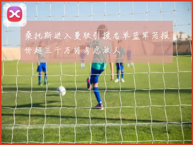 桑托斯进入曼联引援名单蓝军若报价超三千万将考虑放人