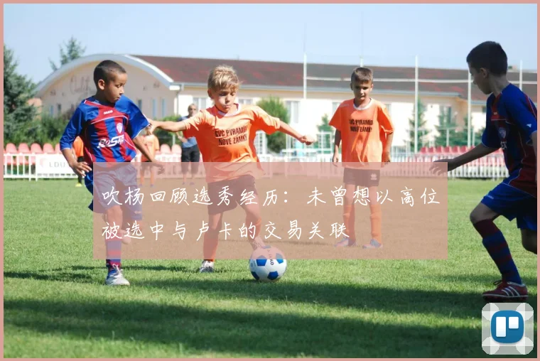 吹杨回顾选秀经历：未曾想以高位被选中与卢卡的交易关联