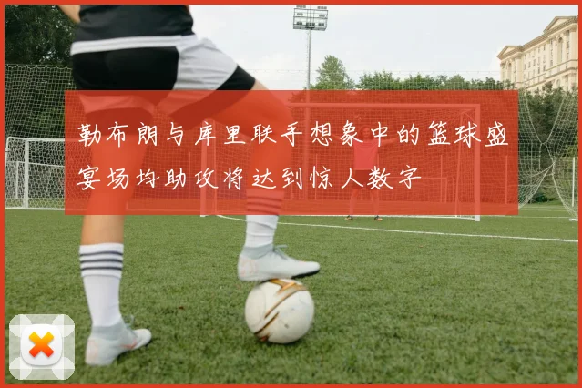 勒布朗与库里联手想象中的篮球盛宴场均助攻将达到惊人数字
