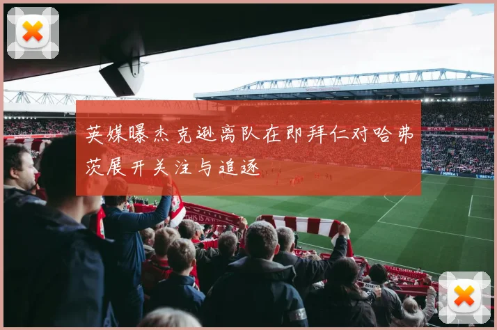 英媒曝杰克逊离队在即拜仁对哈弗茨展开关注与追逐