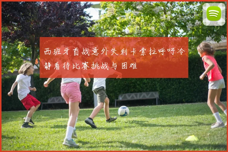 西班牙首战意外失利卡索拉呼吁冷静看待比赛挑战与困难