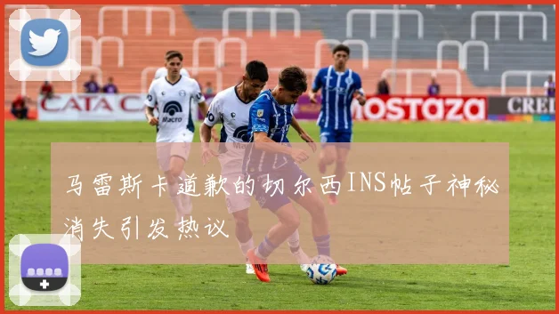 马雷斯卡道歉的切尔西INS帖子神秘消失引发热议